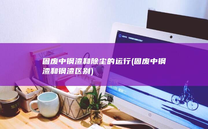 固废中钢渣和钢渣区别