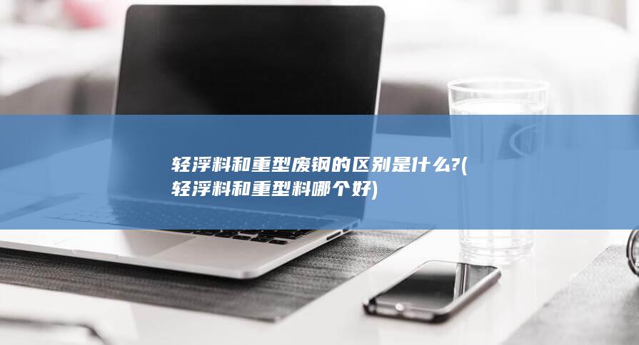 轻浮料和重型废钢的区别是什么?