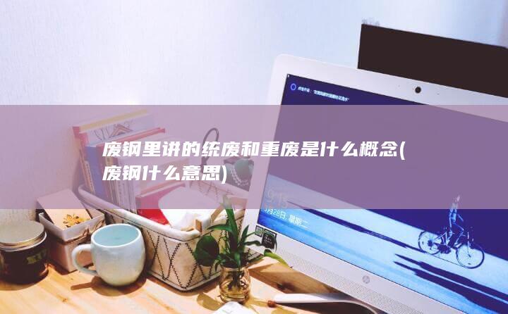 废钢里讲的统废和重废是什么概念