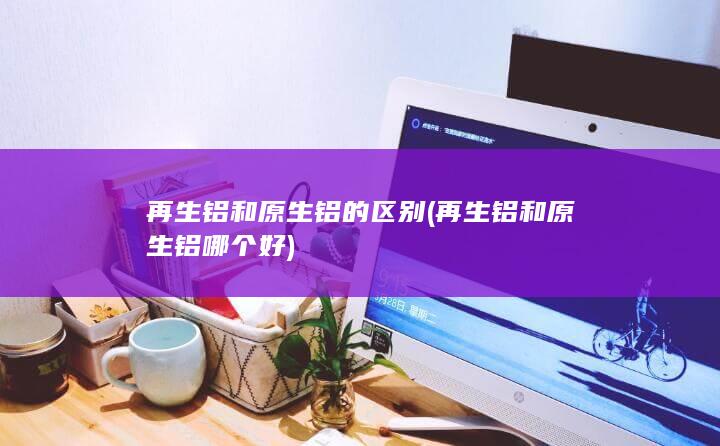 再生铝和原生铝哪个好