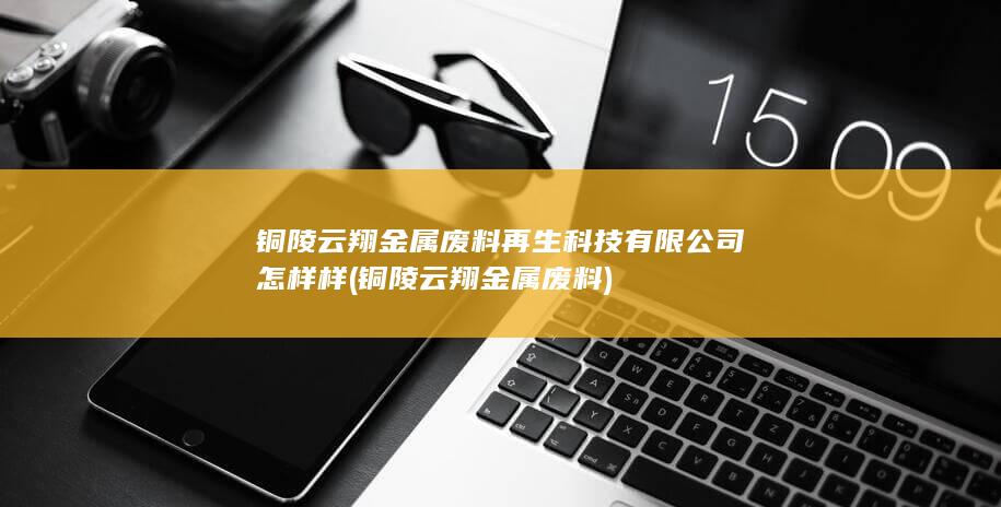 铜陵云翔金属废料再生科技有限公司怎样样