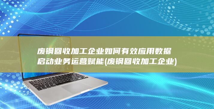 废钢回收加工企业如何有效应用数据启动业务