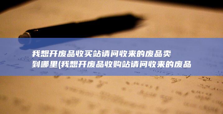 我想开废品收购站请问收来的废品卖到哪里