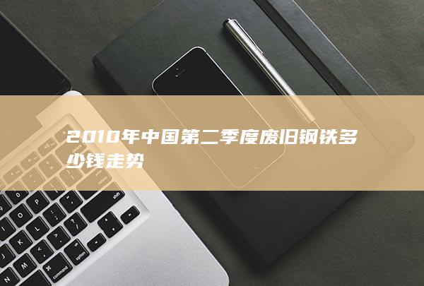 2010年中国第二季度废旧钢铁多少钱走势