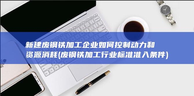 新建废钢铁加工企业如何控制动力和资源消耗