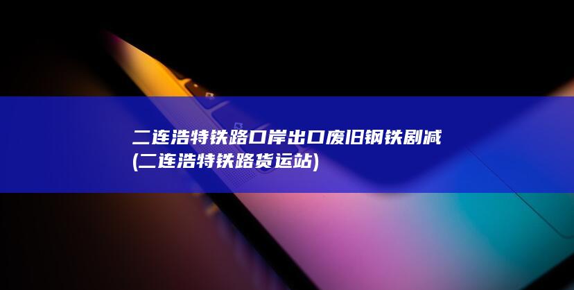 二连浩特铁路口岸出口废旧钢铁剧减