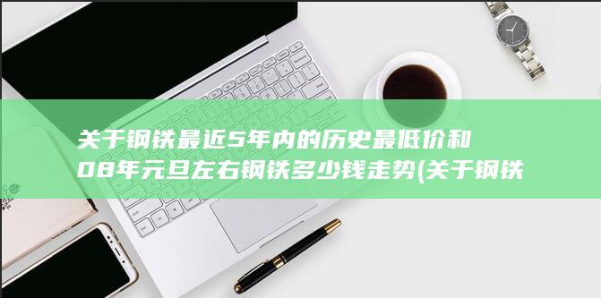 关于钢铁最近5年内的历史最低价和08年元旦左右钢铁多少钱走势