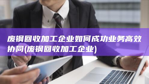 废钢回收加工企业如何成功业务高效协同