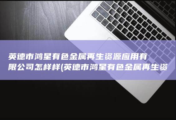 英德市鸿星有色金属再生资源应用有限公司怎样样
