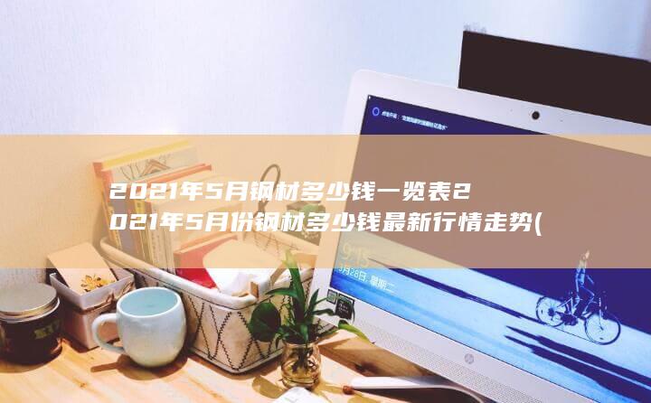 2021年5月钢材多少钱一览表2021年5月份钢材多少钱最新行情走势