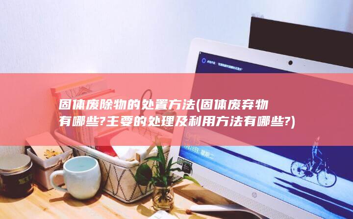 固体废弃物有哪些?主要的处理及利用方法有哪些?
