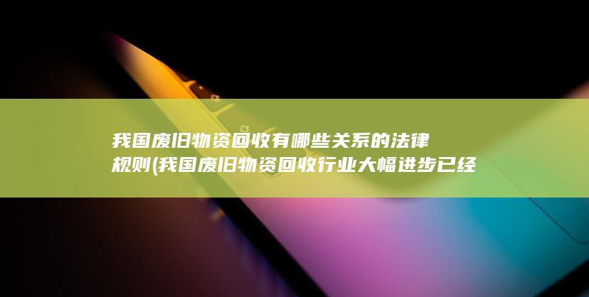 我国废旧物资回收行业大幅进步已经逐渐形成成本较低