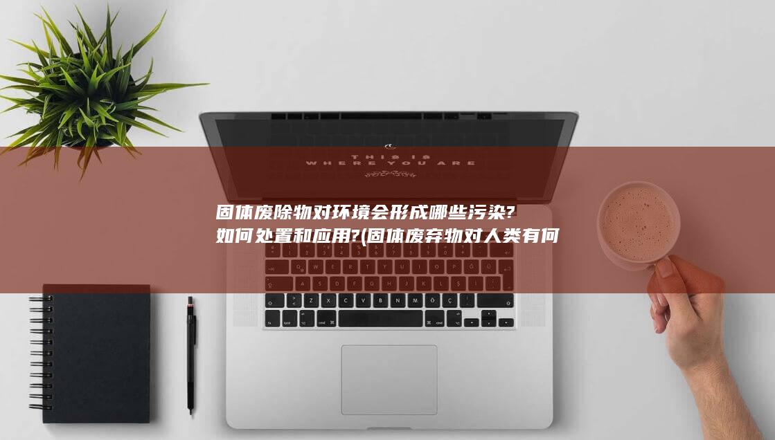 固体废除物对环境会形成哪些污染?如何处置和应用?