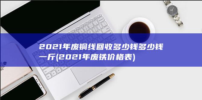 2021年废铜线回收多少钱多少钱一斤