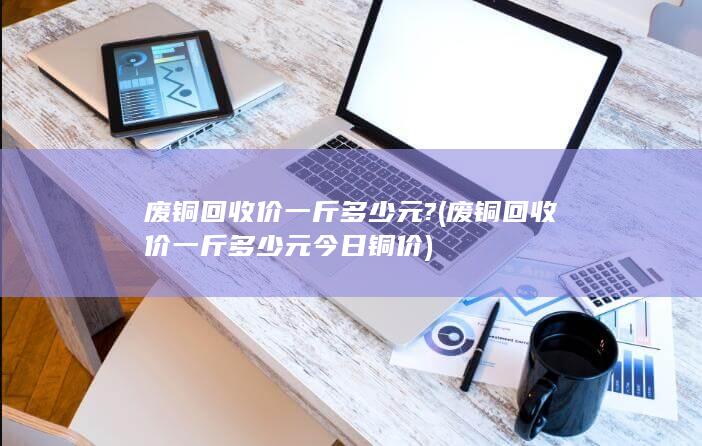 废铜回收价一斤多少元今日铜价