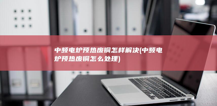 中频电炉预热废铜怎么处理