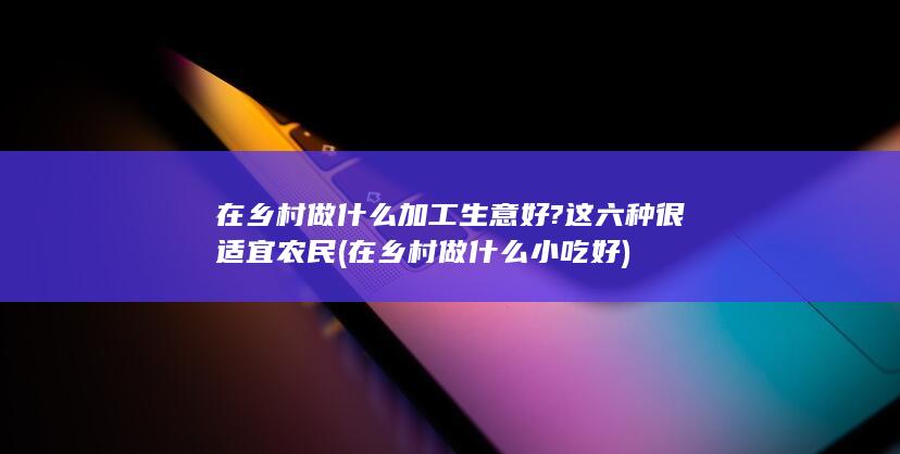 在乡村做什么加工生意好?这六种很适宜农民