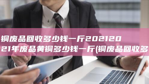 铜废品回收多少钱一斤20212021年废品黄铜多少钱一斤