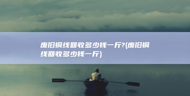 废旧铜线回收多少钱一斤