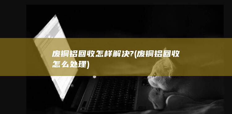 废铜铝回收怎么处理