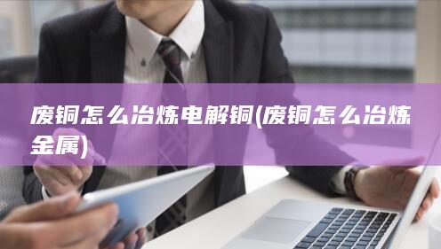 废铜怎么冶炼电解铜