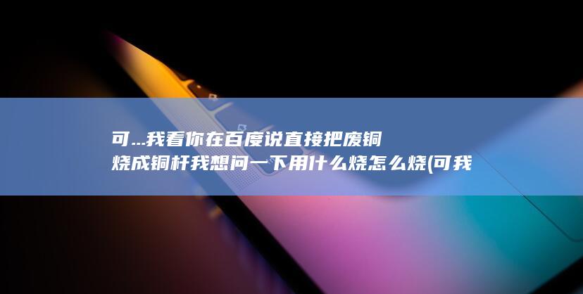我看你在百度说直接把废铜烧成铜杆