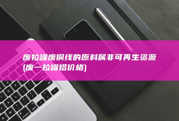 废拉罐废铜线的原料属非可再生资源