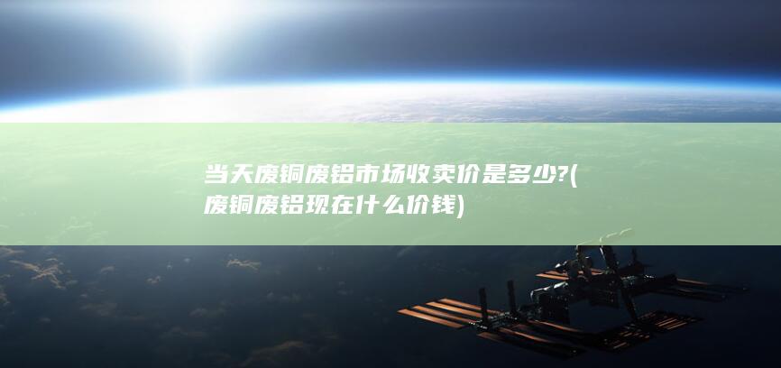 废铜废铝现在什么价钱