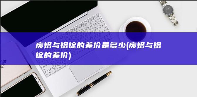 废铝与铝锭的差价