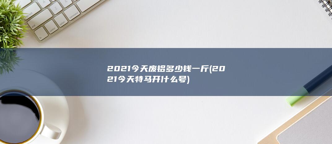 2021今天废铝多少钱一斤