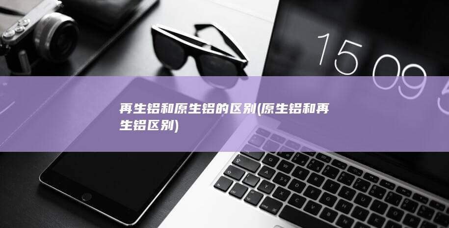 再生铝和原生铝的区别