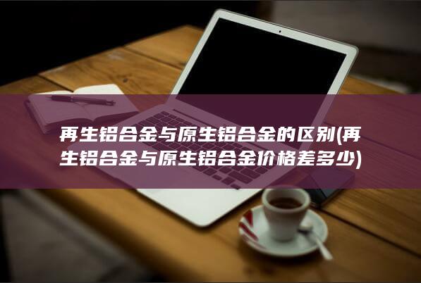 再生铝合金与原生铝合金的区别