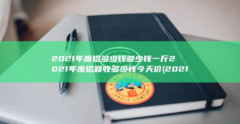 2021年废铝多少钱多少钱一斤2021年废铝回收多少钱今天价