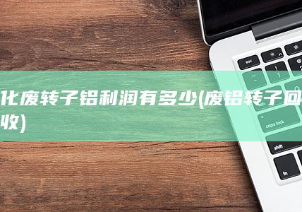 化废转子铝利润有多少