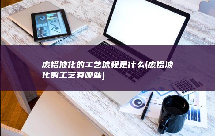 废铝液化的工艺有哪些