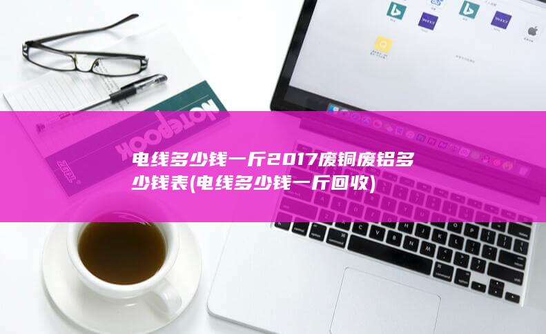 电线多少钱一斤2017废铜废铝多少钱表