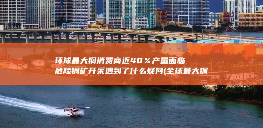 环球最大铜消费商近40％产量面临危险