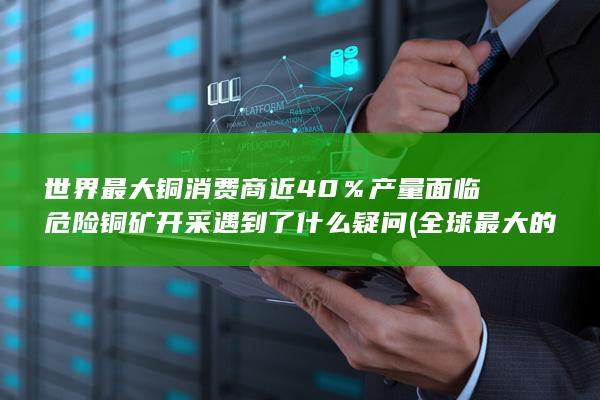 世界最大铜消费商近40%产量面临危险