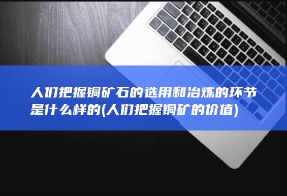 人们把握铜矿石的选用和冶炼的环节是什么样的