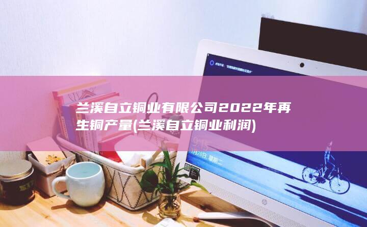 兰溪自立铜业有限公司2022年再生铜产量